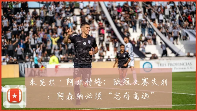 米克尔·阿尔特塔：欧冠决赛失利后，阿森纳必须“志存高远”