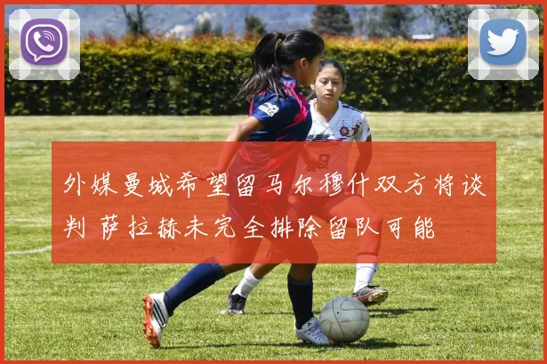 外媒曼城希望留马尔穆什双方将谈判 萨拉赫未完全排除留队可能