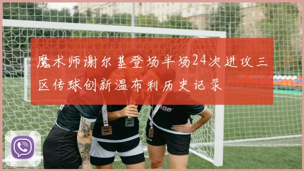 魔术师谢尔基登场半场24次进攻三区传球创新温布利历史记录