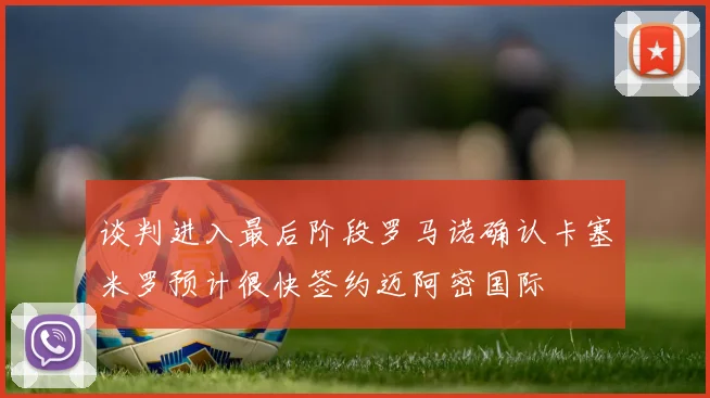 谈判进入最后阶段罗马诺确认卡塞米罗预计很快签约迈阿密国际