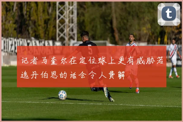 记者马奎尔在定位球上更有威胁若选丹伯恩的话会令人费解