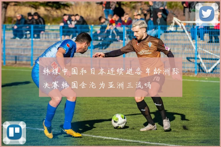 韩媒中国和日本连续进各年龄洲际决赛韩国会沦为亚洲三流吗