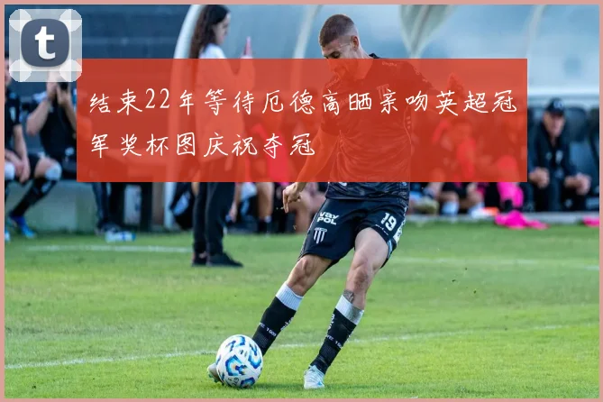 结束22年等待厄德高晒亲吻英超冠军奖杯图庆祝夺冠