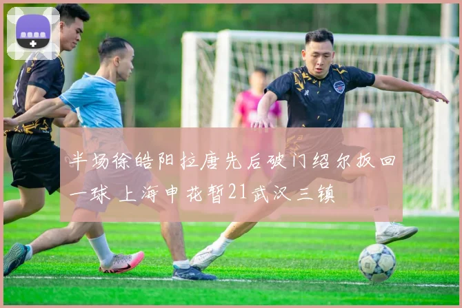 半场徐皓阳拉唐先后破门绍尔扳回一球 上海申花暂21武汉三镇